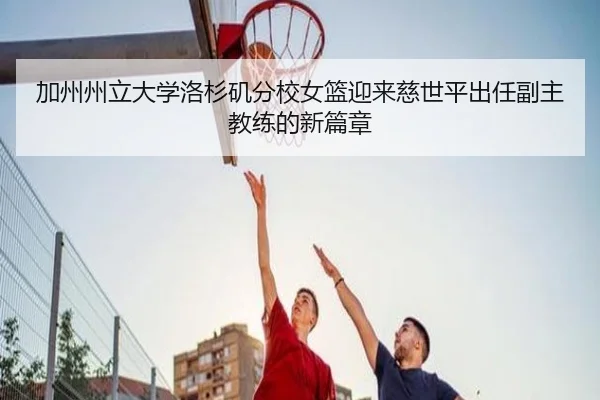 加州州立大学洛杉矶分校女篮迎来慈世平出任副主教练的新篇章