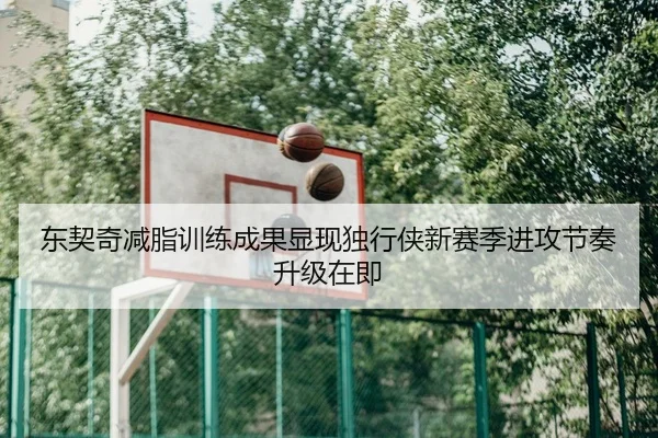 东契奇减脂训练成果显现独行侠新赛季进攻节奏升级在即